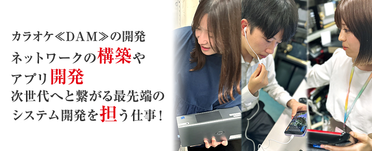 カラオケDAMの開発 ネットワークの構築やアプリ開発 次世代を担う最先端のシステム開発を担う仕事！