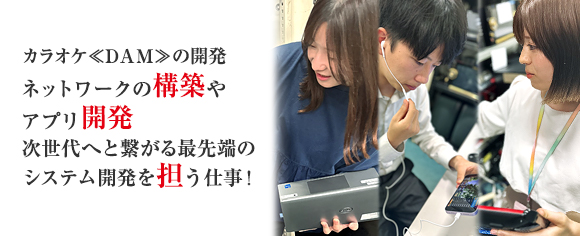 カラオケDAMの開発 ネットワークの構築やアプリ開発 次世代を担う最先端のシステム開発を担う仕事！
